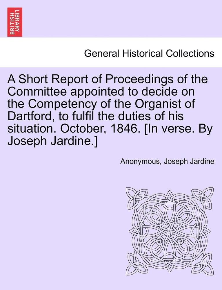 A Short Report of Proceedings of the Committee Appointed to Decide on the Competency of the Organist of Dartford, to Fulfil the Duties of His Situation. October, 1846. [in Verse. by Joseph Jardine.] 1