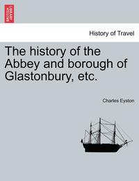 bokomslag The History of the Abbey and Borough of Glastonbury, Etc.