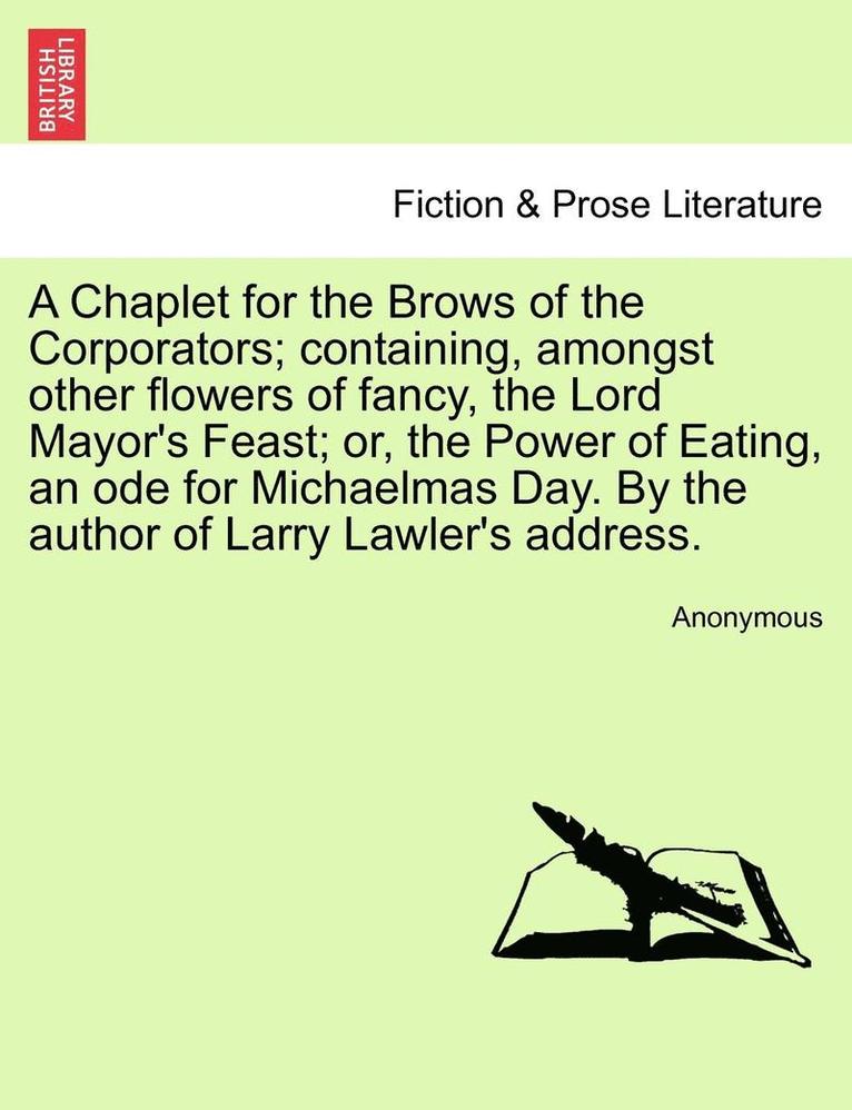 A Chaplet for the Brows of the Corporators; Containing, Amongst Other Flowers of Fancy, the Lord Mayor's Feast; Or, the Power of Eating, an Ode for Michaelmas Day. by the Author of Larry Lawler's 1