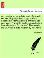 Ode for an Entertainment of Musick on Her Majesty's Birth-Day, and the Success of Her Majesty's Arms by Sea and Land. the Night Performance Before Her Majesty at St. James'. the Words by Mr. Wall. Set to Musick by Mr. Abell.