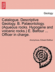 Catalogue. Descriptive Geology. B. Palaeontology. (Aqueous Rocks. Hypogene and Volcanic Rocks.) E. Balfour ... Officer in Charge. 1