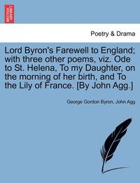 bokomslag Lord Byron's Farewell to England; With Three Other Poems, Viz. Ode to St. Helena, to My Daughter, on the Morning of Her Birth, and to the Lily of France. [By John Agg.]