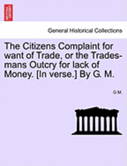 bokomslag The Citizens Complaint for Want of Trade, or the Trades-Mans Outcry for Lack of Money. [in Verse.] by G. M.