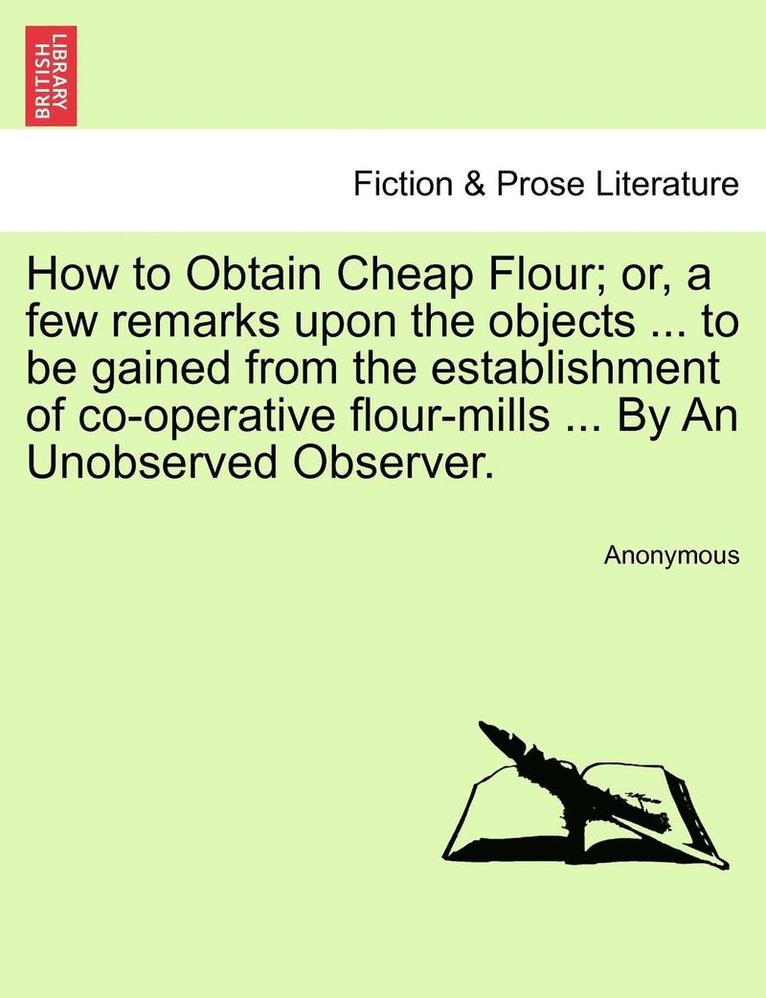 How to Obtain Cheap Flour; or, a few remarks upon the objects ... to be gained from the establishment of co-operative flour-mills ... By An Unobserved Observer. 1