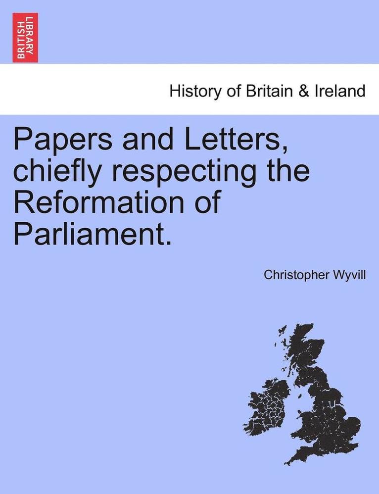 Papers and Letters, Chiefly Respecting the Reformation of Parliament. 1