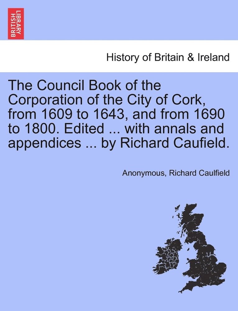 The Council Book of the Corporation of the City of Cork, from 1609 to 1643, and from 1690 to 1800. Edited ... with annals and appendices ... by Richard Caufield. 1