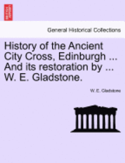 History of the Ancient City Cross, Edinburgh ... and Its Restoration by ... W. E. Gladstone.