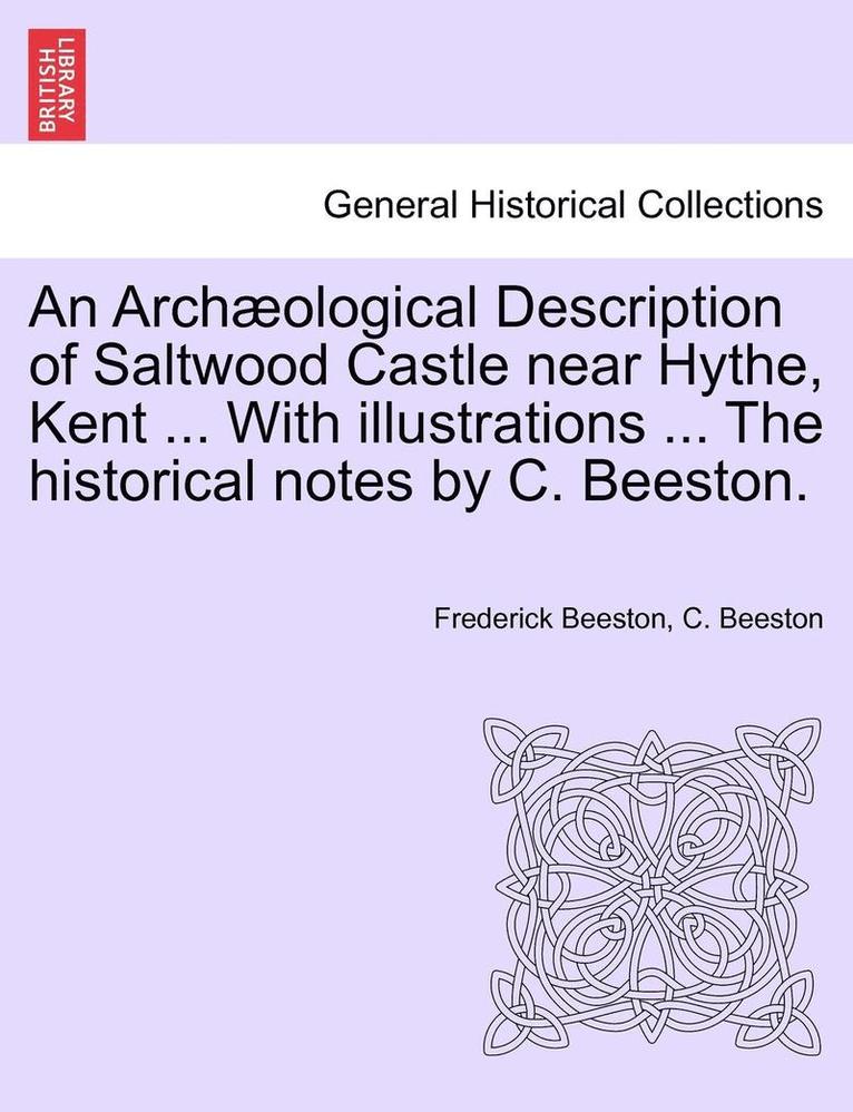 Archaeological Description of Saltwood Castle Near Hythe, Kent ... with Illustrations ... the Historical Notes by C. Beeston.