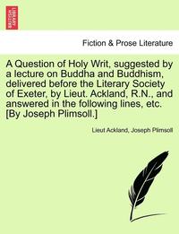 bokomslag A Question of Holy Writ, Suggested by a Lecture on Buddha and Buddhism, Delivered Before the Literary Society of Exeter, by Lieut. Ackland, R.N., and Answered in the Following Lines, Etc. [by Joseph