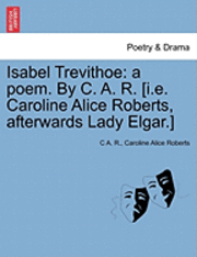 C. A. R, Caroline Alice Roberts, C A. R. - Isabel Trevithoe: A Poem. by C. A. R. [I.E. Caroline Alice Roberts, Afterwards Lady Elgar.], Häftad