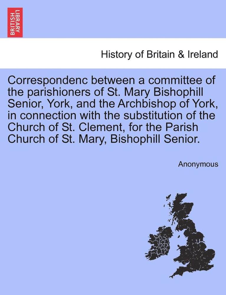 Correspondenc Between a Committee of the Parishioners of St. Mary Bishophill Senior, York, and the Archbishop of York, in Connection with the Substitution of the Church of St. Clement, for the Parish 1