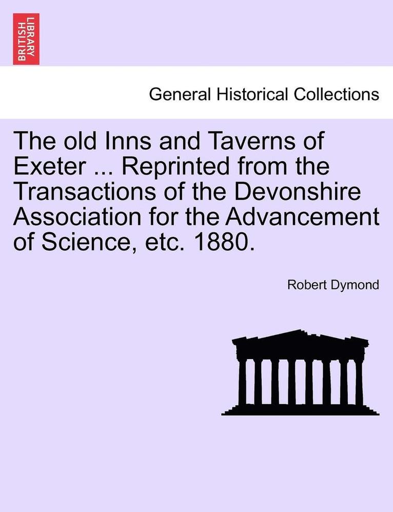 The Old Inns and Taverns of Exeter ... Reprinted from the Transactions of the Devonshire Association for the Advancement of Science, Etc. 1880. 1