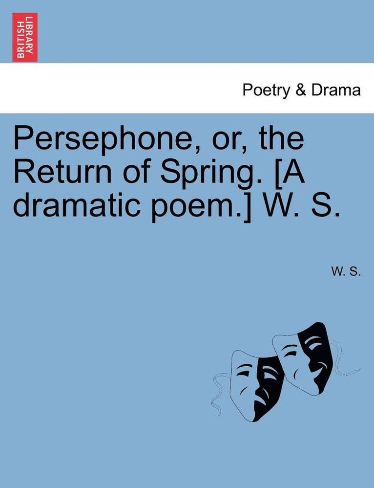 Persephone, Or, the Return of Spring. [A Dramatic Poem.] W. S. 1