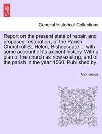 bokomslag Report on the Present State of Repair, and Proposed Restoration, of the Parish Church of St. Helen, Bishopsgate ... with Some Account of Its Ancient History. with a Plan of the Church as Now Existi...