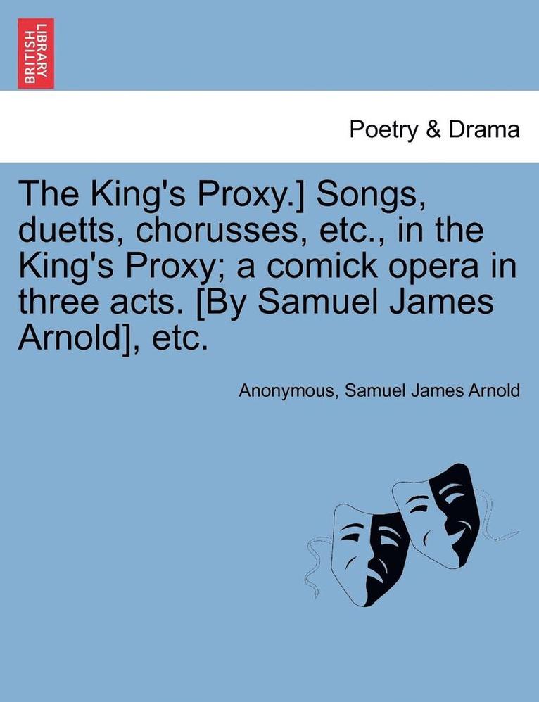 King's Proxy.] Songs, Duetts, Chorusses, Etc., in the King's Proxy; A Comick Opera in Three Acts. [by Samuel James Arnold], Etc.