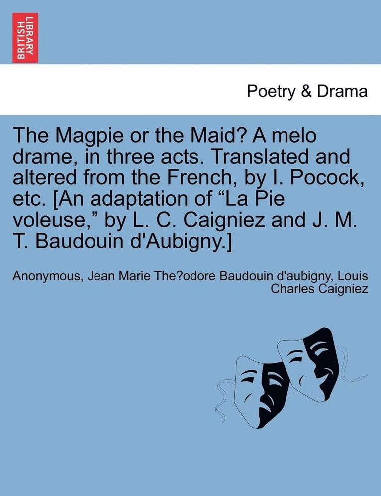 The Magpie or the Maid? a Melo Drame, in Three Acts. Translated and Altered from the French, by I. Pocock, Etc. [an Adaptation of La Pie Voleuse, by L. C. Caigniez and J. M. T. Baudouin d'Aubigny.] 1