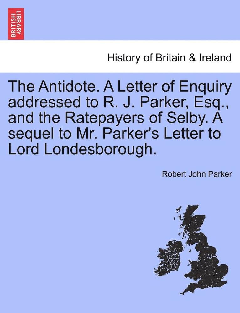 The Antidote. a Letter of Enquiry Addressed to R. J. Parker, Esq., and the Ratepayers of Selby. a Sequel to Mr. Parker's Letter to Lord Londesborough. 1