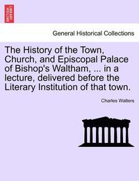 bokomslag The History of the Town, Church, and Episcopal Palace of Bishop's Waltham, ... in a Lecture, Delivered Before the Literary Institution of That Town.