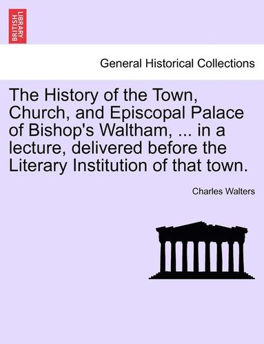 Charles Walters - History of the Town, Church, and Episcopal Palace of Bishop's Waltham, ... in a Lecture, Delivered Before the Literary Institution of That Town., Häftad