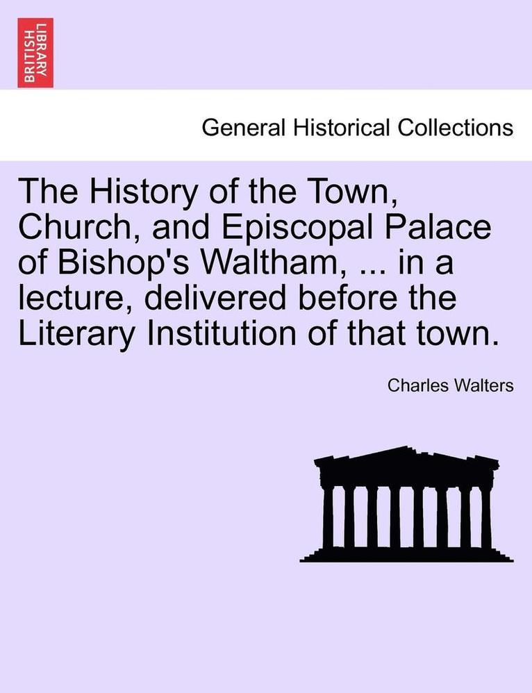 The History of the Town, Church, and Episcopal Palace of Bishop's Waltham, ... in a Lecture, Delivered Before the Literary Institution of That Town. 1