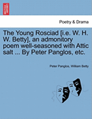 The Young Rosciad [I.E. W. H. W. Betty], an Admonitory Poem Well-Seasoned with Attic Salt ... by Peter Panglos, Etc. 1