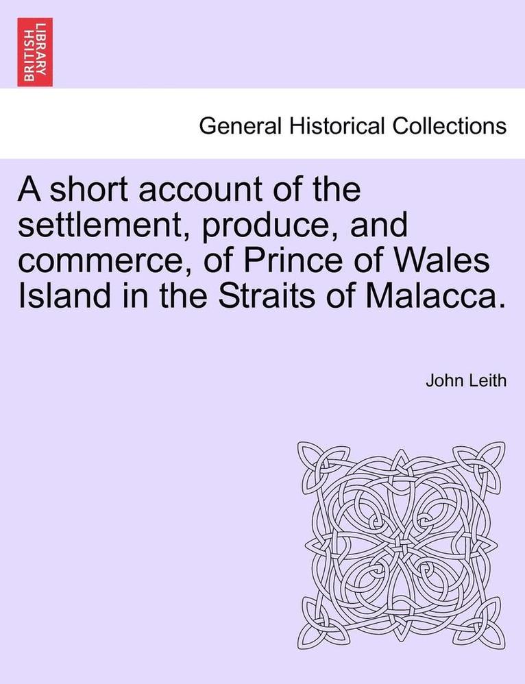 A Short Account of the Settlement, Produce, and Commerce, of Prince of Wales Island in the Straits of Malacca. 1