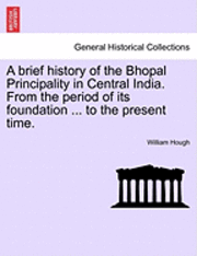 A Brief History of the Bhopal Principality in Central India. from the Period of Its Foundation ... to the Present Time. 1