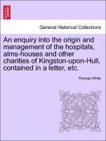 An Enquiry Into the Origin and Management of the Hospitals, Alms-Houses and Other Charities of Kingston-Upon-Hull, Contained in a Letter, Etc. 1