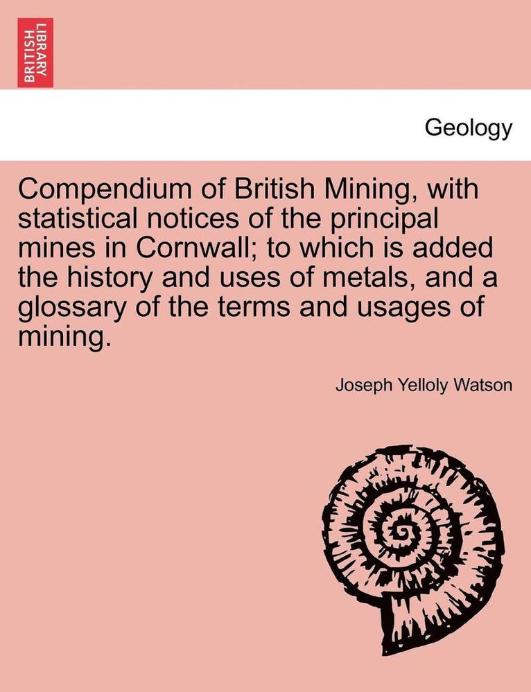 Compendium of British Mining, with Statistical Notices of the Principal Mines in Cornwall; To Which Is Added the History and Uses of Metals, and a Glossary of the Terms and Usages of Mining. 1