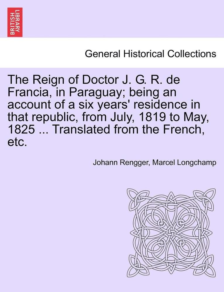 The Reign of Doctor J. G. R. de Francia, in Paraguay; Being an Account of a Six Years' Residence in That Republic, from July, 1819 to May, 1825 ... Translated from the French, Etc. 1