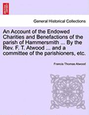 An Account of the Endowed Charities and Benefactions of the Parish of Hammersmith ... by the REV. F. T. Atwood ... and a Committee of the Parishioners, Etc. 1