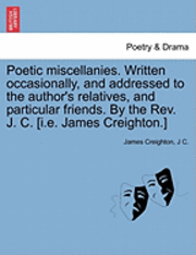 bokomslag Poetic Miscellanies. Written Occasionally, and Addressed to the Author's Relatives, and Particular Friends. by the REV. J. C. [I.E. James Creighton.]
