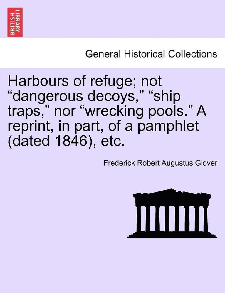 Harbours of Refuge; Not &quot;Dangerous Decoys,&quot; &quot;Ship Traps,&quot; Nor &quot;Wrecking Pools.&quot; a Reprint, in Part, of a Pamphlet (Dated 1846), Etc. 1