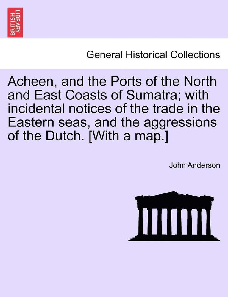 Acheen, and the Ports of the North and East Coasts of Sumatra; With Incidental Notices of the Trade in the Eastern Seas, and the Aggressions of the Dutch. [with a Map.] 1