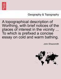 bokomslag A Topographical Description of Worthing, with Brief Notices of the Places of Interest in the Vicinity ... to Which Is Prefixed a Concise Essay on Cold and Warm Bathing.