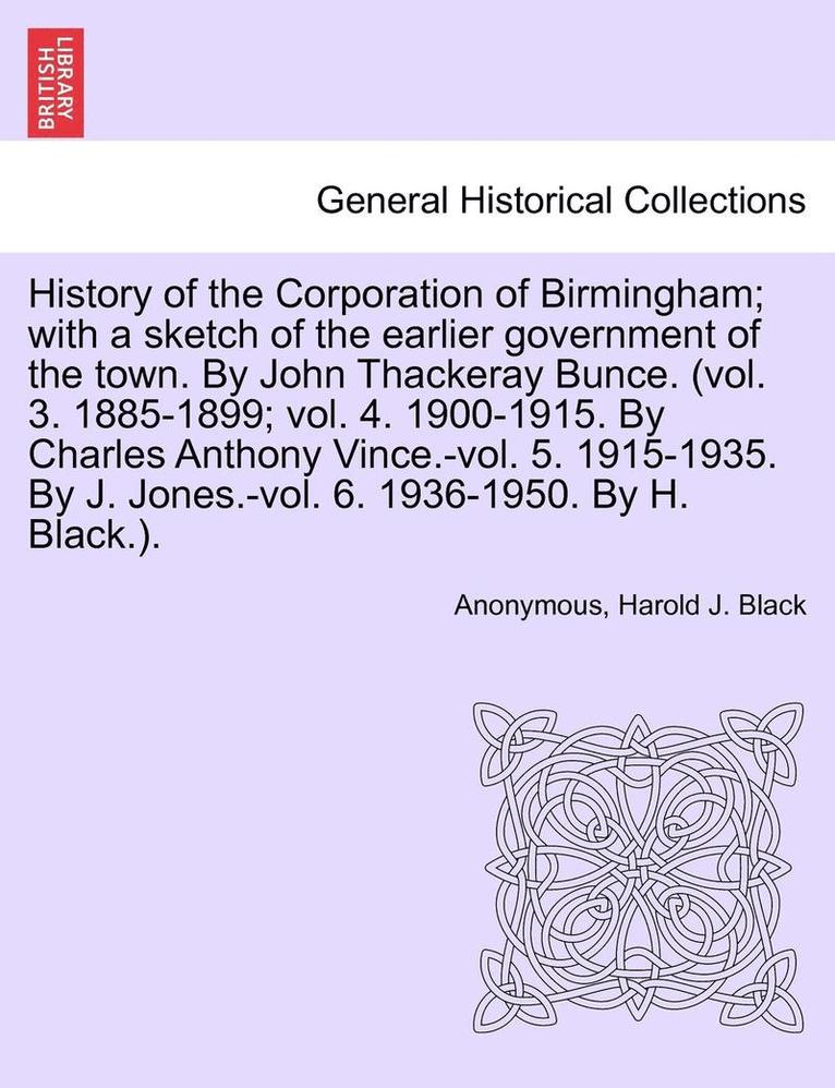 History of the Corporation of Birmingham; With a Sketch of the Earlier Government of the Town. by John Thackeray Bunce. (Vol. 3. 1885-1899; Vol. 4. 1900-1915. by Charles Anthony Vince.-Vol. 5. 1