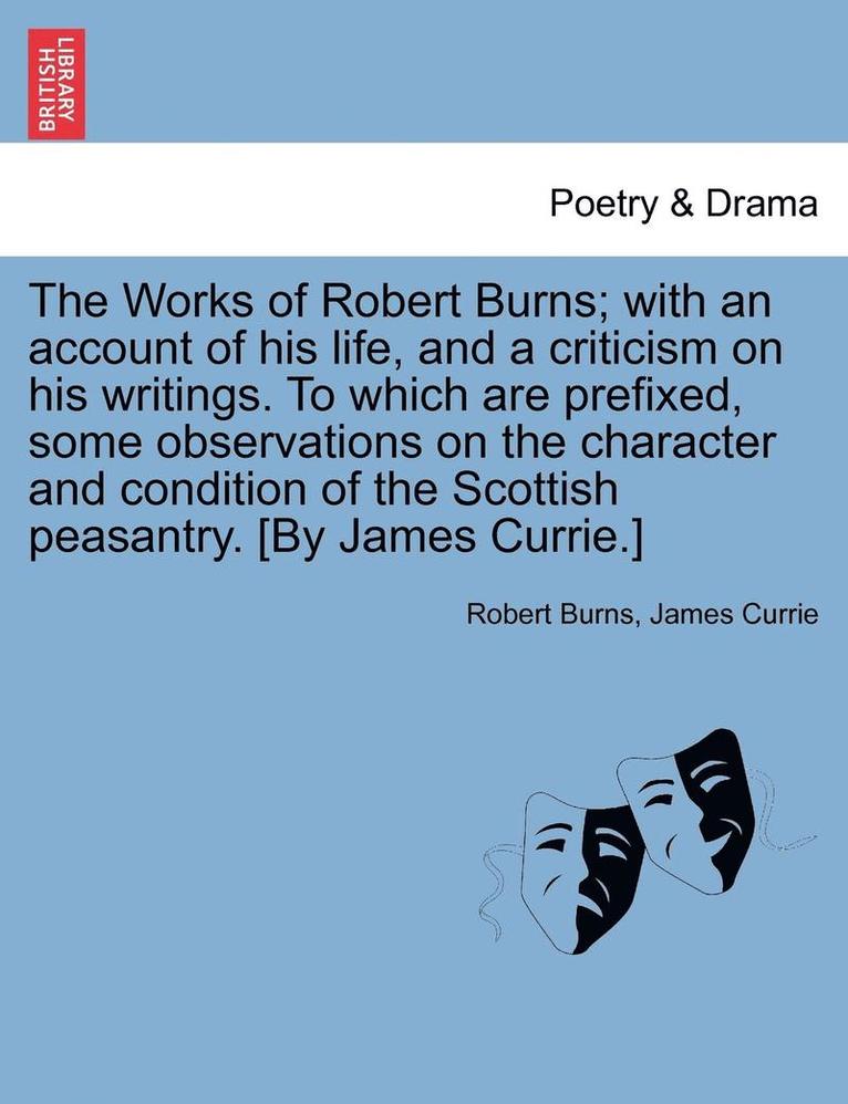 The Works of Robert Burns; With an Account of His Life, and a Criticism on His Writings. to Which Are Prefixed, Some Observations on the Character and Condition of the Scottish Peasantry. [By James 1