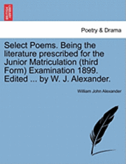 Select Poems. Being the Literature Prescribed for the Junior Matriculation (Third Form) Examination 1899. Edited ... by W. J. Alexander. 1