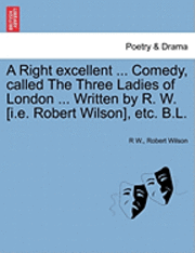A Right Excellent ... Comedy, Called the Three Ladies of London ... Written by R. W. [I.E. Robert Wilson], Etc. B.L. 1