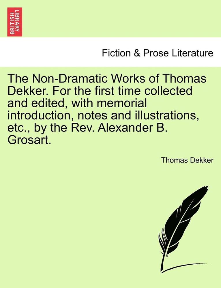 The Non-Dramatic Works of Thomas Dekker. for the First Time Collected and Edited, with Memorial Introduction, Notes and Illustrations, Etc., by the REV. Alexander B. Grosart. 1