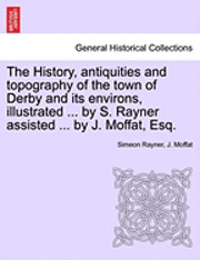 bokomslag The History, Antiquities and Topography of the Town of Derby and Its Environs, Illustrated ... by S. Rayner Assisted ... by J. Moffat, Esq.