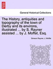 History, Antiquities and Topography of the Town of Derby and Its Environs, Illustrated ... by S. Rayner Assisted ... by J. Moffat, Esq.