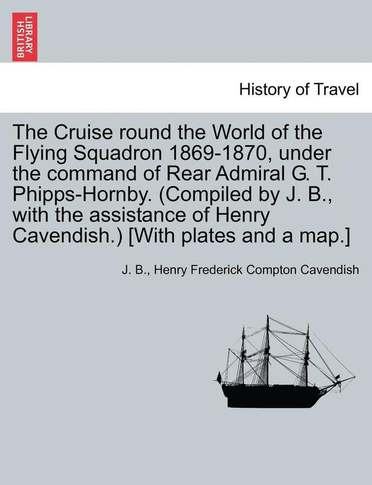 The Cruise Round the World of the Flying Squadron 1869-1870, Under the Command of Rear Admiral G. T. Phipps-Hornby. (Compiled by J. B., with the Assistance of Henry Cavendish.) [With Plates and a 1