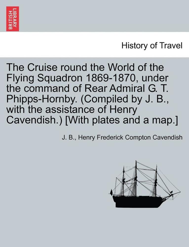 The Cruise Round the World of the Flying Squadron 1869-1870, Under the Command of Rear Admiral G. T. Phipps-Hornby. (Compiled by J. B., with the Assis