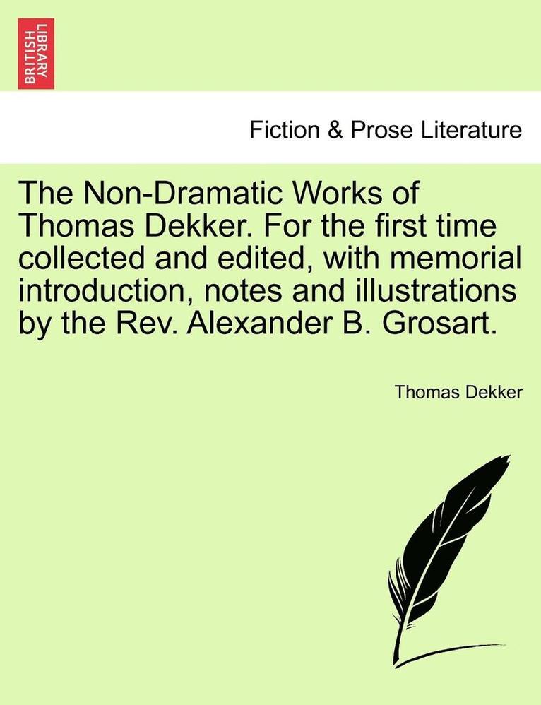 The Non-Dramatic Works of Thomas Dekker. for the First Time Collected and Edited, with Memorial Introduction, Notes and Illustrations by the REV. Alexander B. Grosart. 1