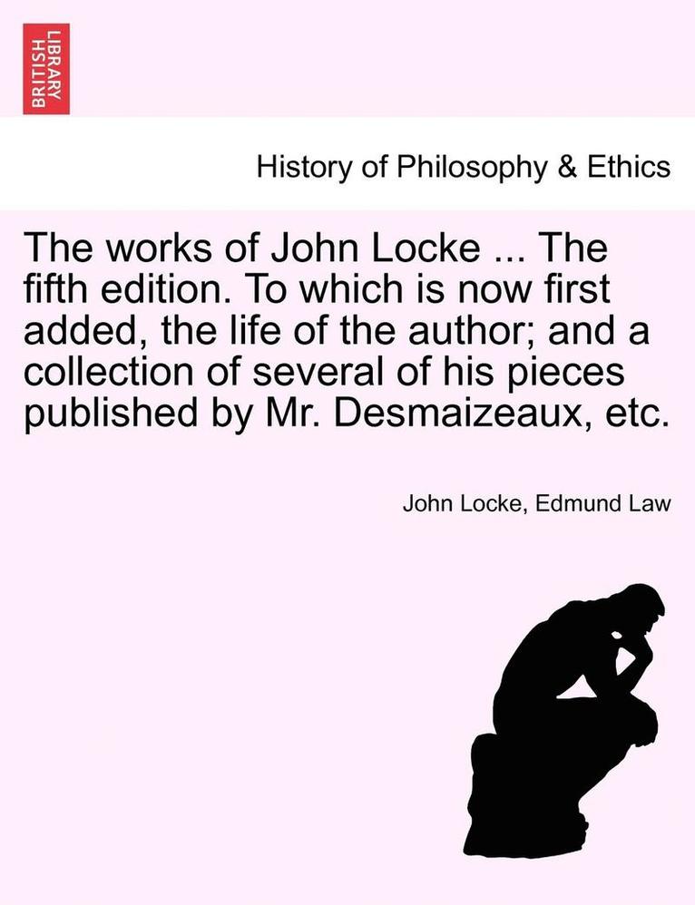 The Works of John Locke ... the Fifth Edition. to Which Is Now First Added, the Life of the Author; And a Collection of Several of His Pieces Published by Mr. Desmaizeaux, Etc. 1