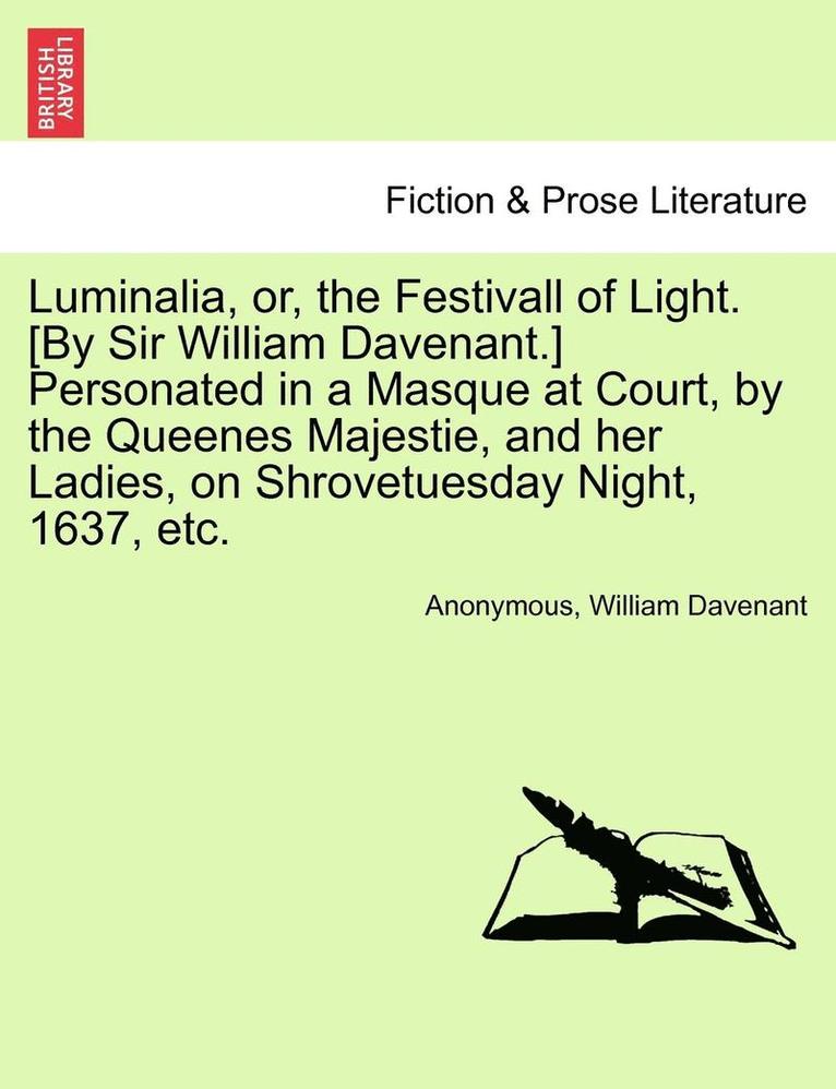 Luminalia, Or, the Festivall of Light. [By Sir William Davenant.] Personated in a Masque at Court, by the Queenes Majestie, and Her Ladies, on Shrovetuesday Night, 1637, Etc. 1