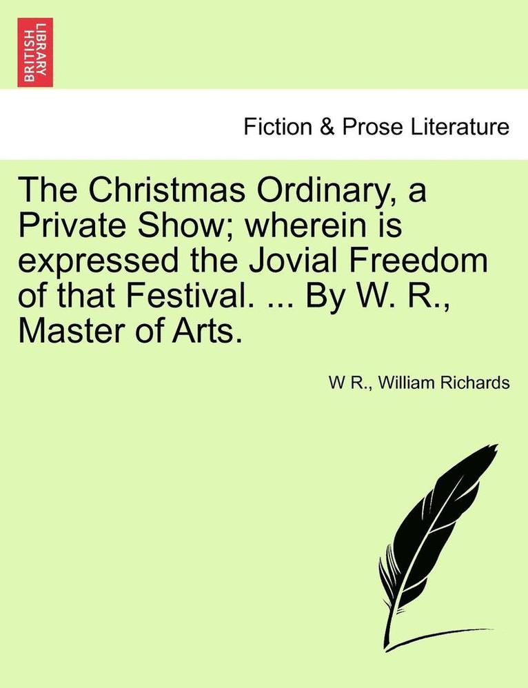 Christmas Ordinary, a Private Show; Wherein Is Expressed the Jovial Freedom of That Festival. ... by W. R., Master of Arts.