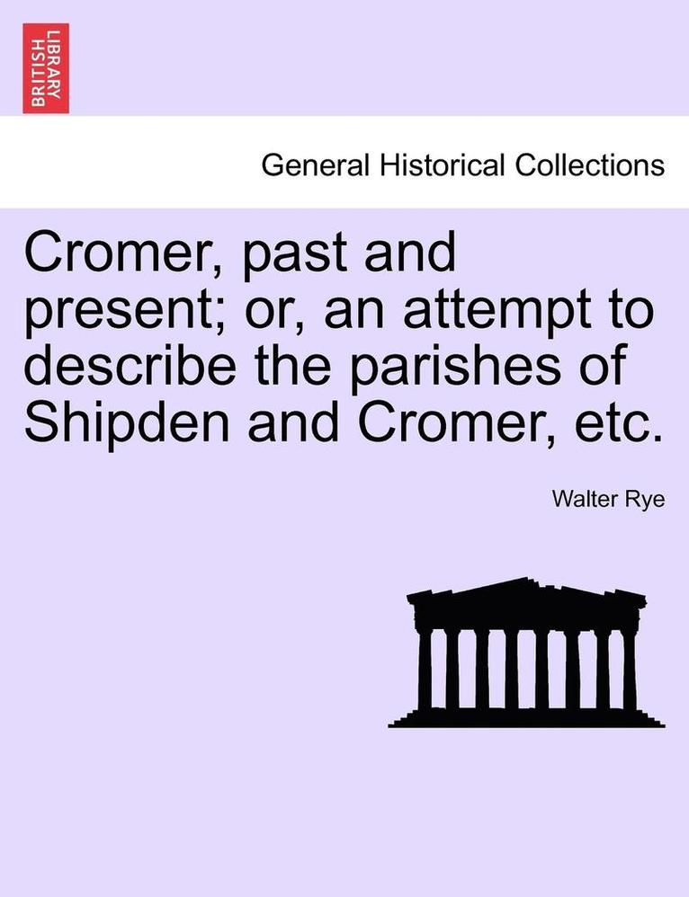 Cromer, Past and Present; Or, an Attempt to Describe the Parishes of Shipden and Cromer, Etc. 1