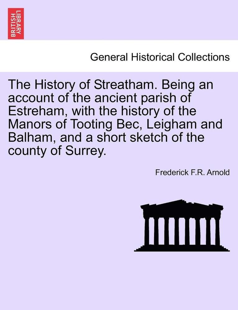 The History of Streatham. Being an Account of the Ancient Parish of Estreham, with the History of the Manors of Tooting Bec, Leigham and Balham, and a Short Sketch of the County of Surrey. 1